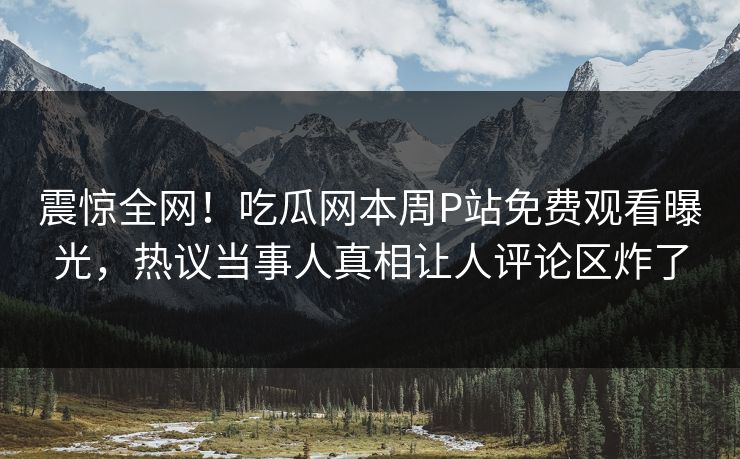 震惊全网！吃瓜网本周P站免费观看曝光，热议当事人真相让人评论区炸了
