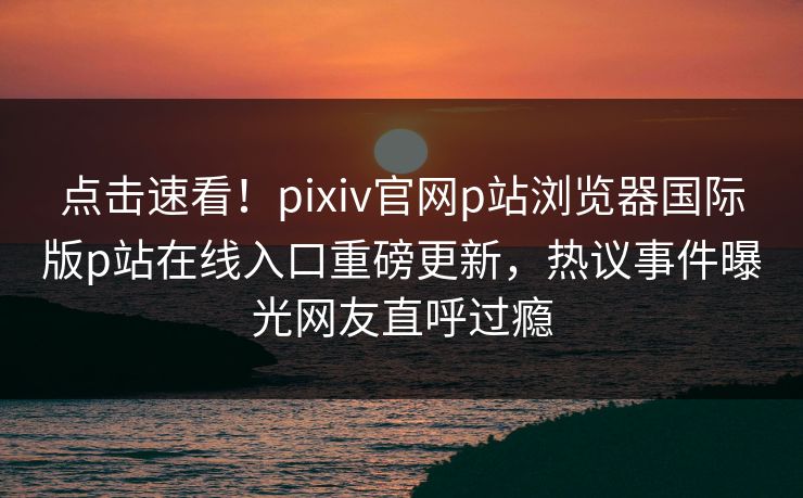 点击速看！pixiv官网p站浏览器国际版p站在线入口重磅更新，热议事件曝光网友直呼过瘾