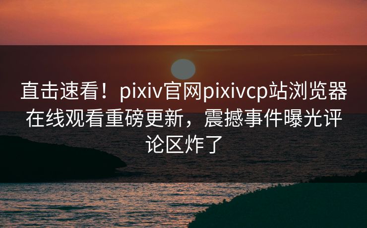 直击速看！pixiv官网pixivcp站浏览器在线观看重磅更新，震撼事件曝光评论区炸了