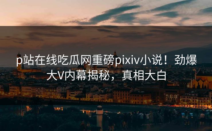 p站在线吃瓜网重磅pixiv小说！劲爆大V内幕揭秘，真相大白