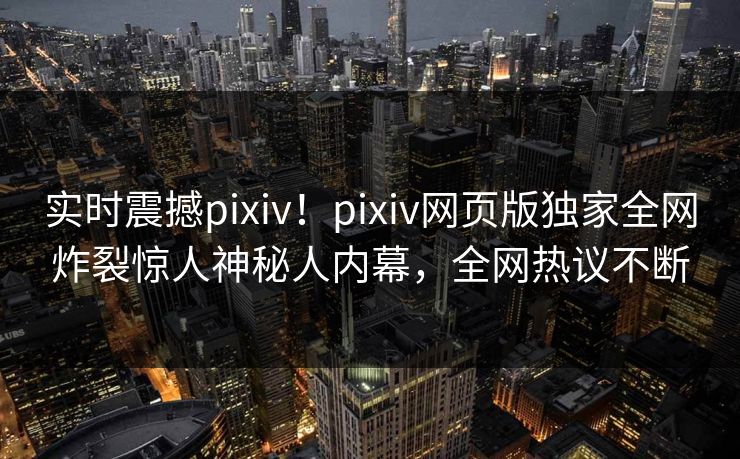 实时震撼pixiv！pixiv网页版独家全网炸裂惊人神秘人内幕，全网热议不断
