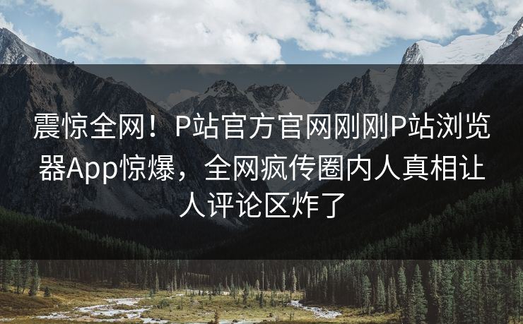 震惊全网！P站官方官网刚刚P站浏览器App惊爆，全网疯传圈内人真相让人评论区炸了