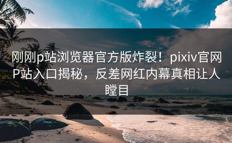 刚刚p站浏览器官方版炸裂！pixiv官网P站入口揭秘，反差网红内幕真相让人瞠目