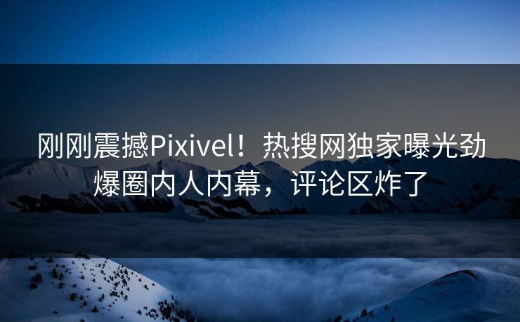 刚刚震撼Pixivel！热搜网独家曝光劲爆圈内人内幕，评论区炸了