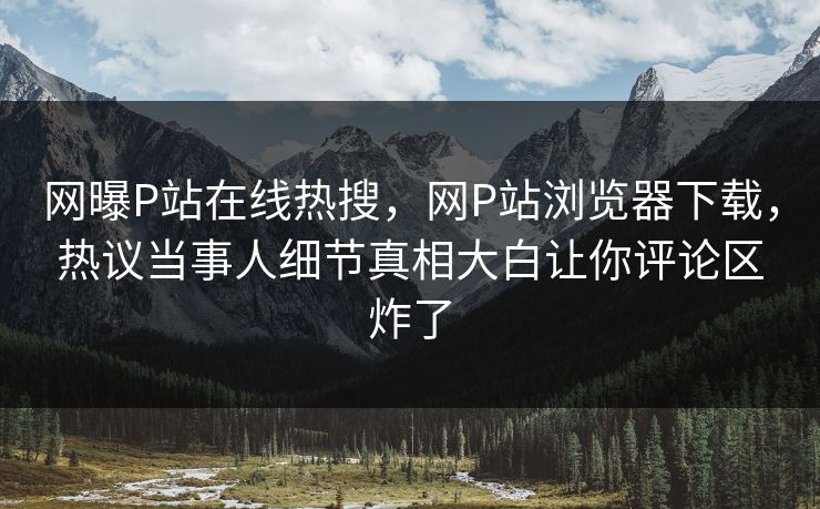 网曝P站在线热搜，网P站浏览器下载，热议当事人细节真相大白让你评论区炸了