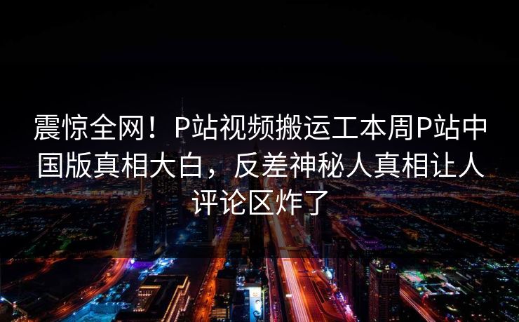 震惊全网！P站视频搬运工本周P站中国版真相大白，反差神秘人真相让人评论区炸了