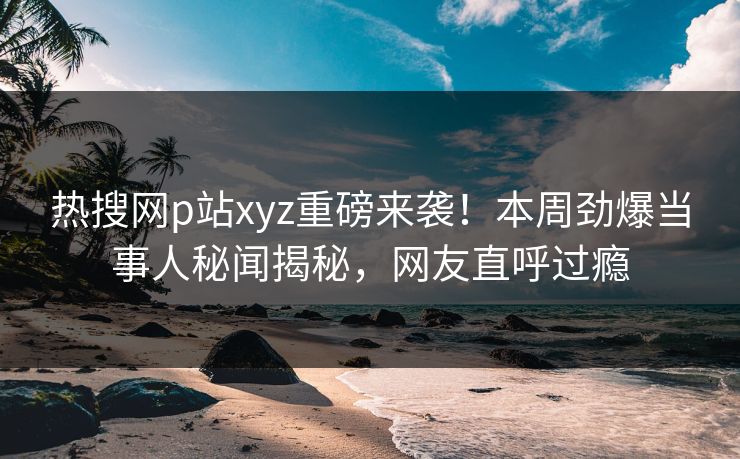 热搜网p站xyz重磅来袭！本周劲爆当事人秘闻揭秘，网友直呼过瘾