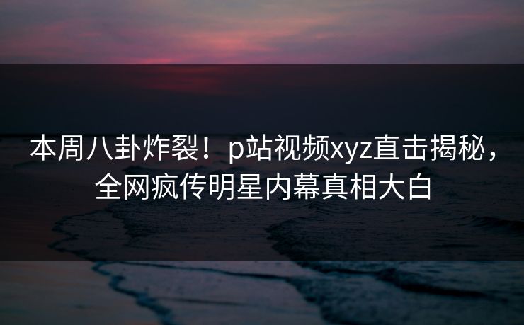 本周八卦炸裂！p站视频xyz直击揭秘，全网疯传明星内幕真相大白