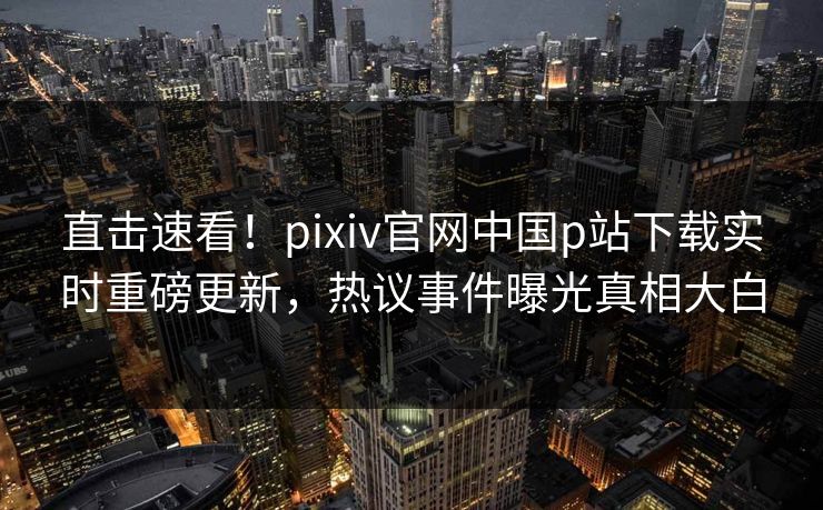 直击速看！pixiv官网中国p站下载实时重磅更新，热议事件曝光真相大白