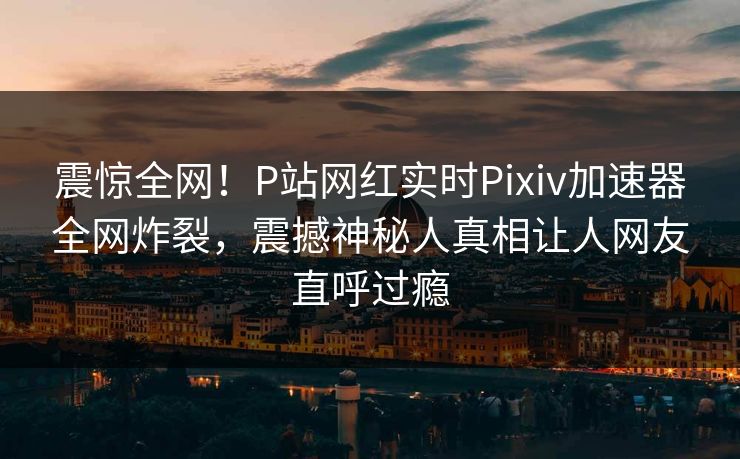 震惊全网！P站网红实时Pixiv加速器全网炸裂，震撼神秘人真相让人网友直呼过瘾