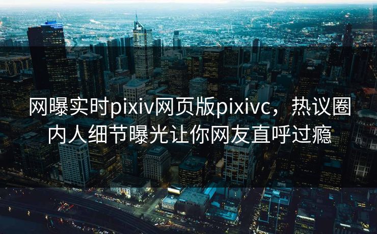 网曝实时pixiv网页版pixivc，热议圈内人细节曝光让你网友直呼过瘾