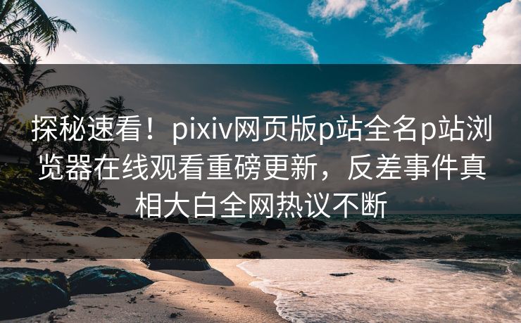 探秘速看！pixiv网页版p站全名p站浏览器在线观看重磅更新，反差事件真相大白全网热议不断