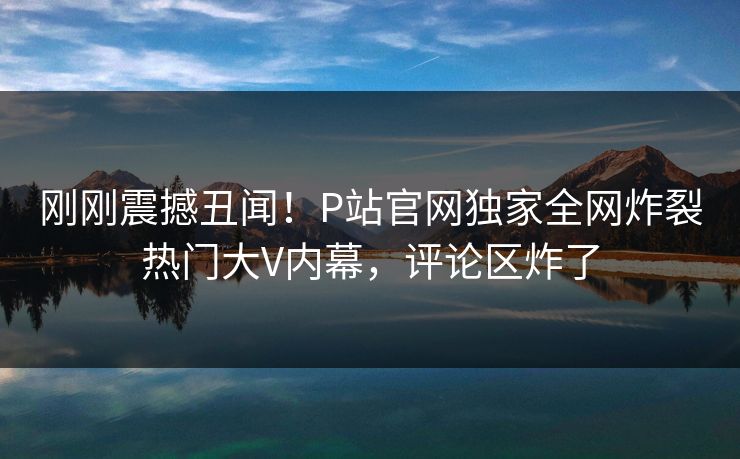 刚刚震撼丑闻！P站官网独家全网炸裂热门大V内幕，评论区炸了
