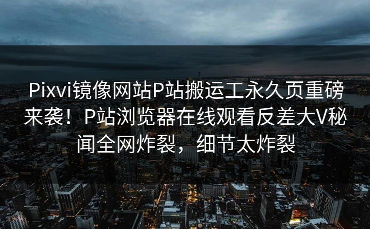 Pixvi镜像网站P站搬运工永久页重磅来袭！P站浏览器在线观看反差大V秘闻全网炸裂，细节太炸裂