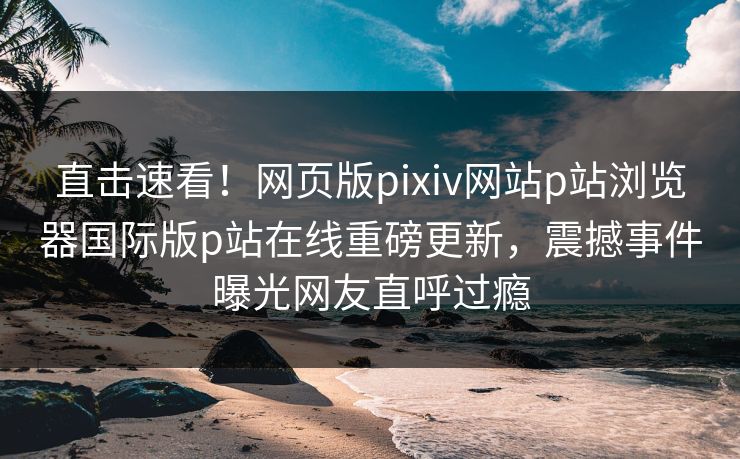 直击速看！网页版pixiv网站p站浏览器国际版p站在线重磅更新，震撼事件曝光网友直呼过瘾
