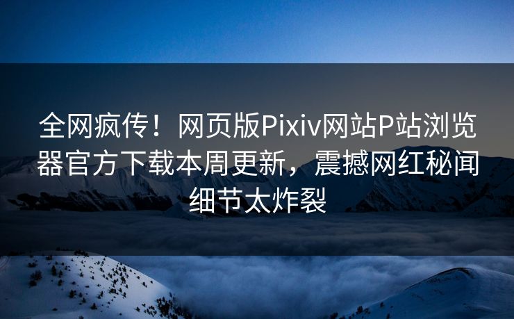 全网疯传！网页版Pixiv网站P站浏览器官方下载本周更新，震撼网红秘闻细节太炸裂