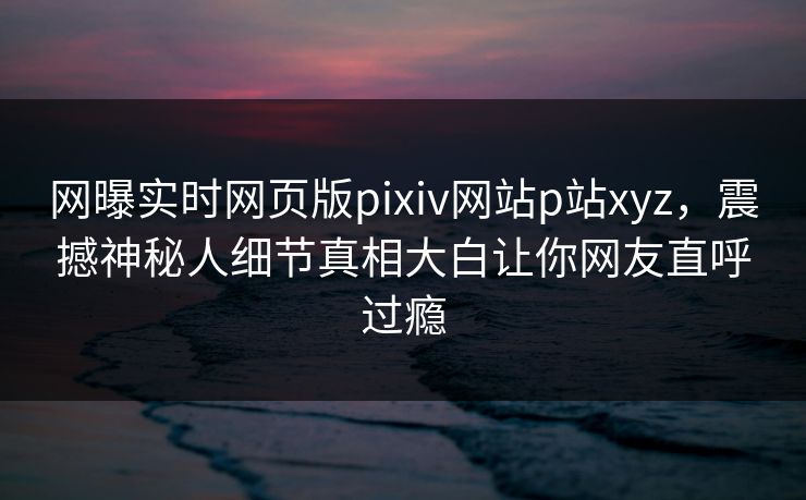 网曝实时网页版pixiv网站p站xyz，震撼神秘人细节真相大白让你网友直呼过瘾
