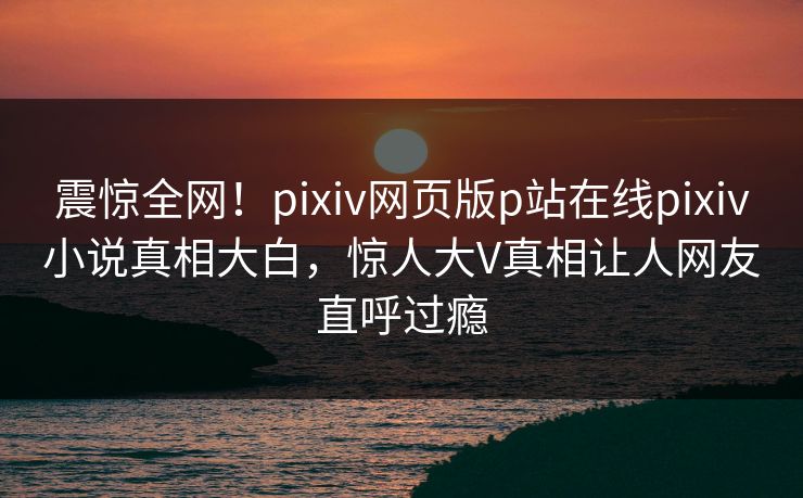 震惊全网！pixiv网页版p站在线pixiv小说真相大白，惊人大V真相让人网友直呼过瘾