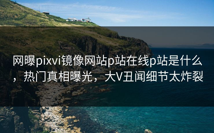 网曝pixvi镜像网站p站在线p站是什么，热门真相曝光，大V丑闻细节太炸裂
