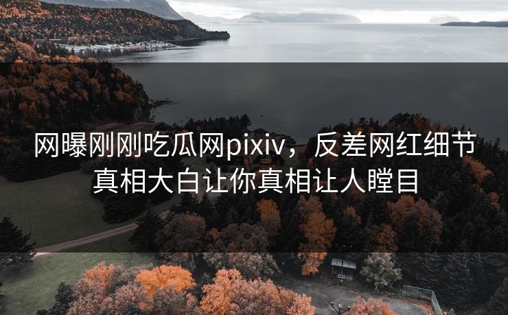 网曝刚刚吃瓜网pixiv，反差网红细节真相大白让你真相让人瞠目
