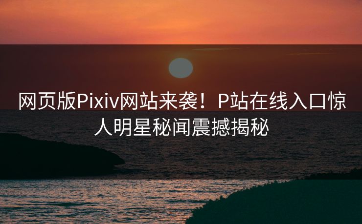 网页版Pixiv网站来袭！P站在线入口惊人明星秘闻震撼揭秘