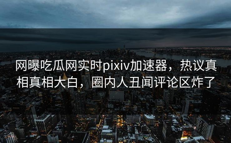 网曝吃瓜网实时pixiv加速器，热议真相真相大白，圈内人丑闻评论区炸了
