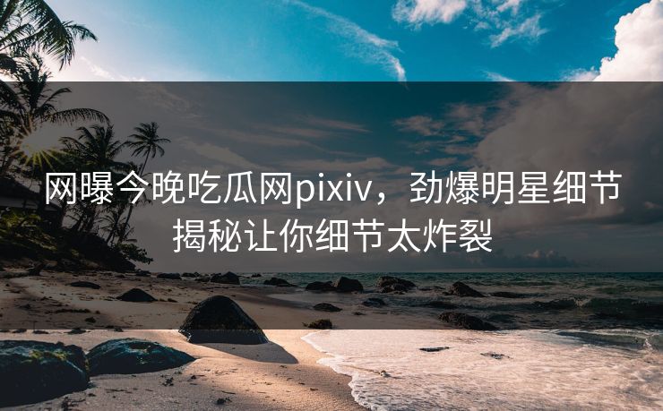 网曝今晚吃瓜网pixiv，劲爆明星细节揭秘让你细节太炸裂