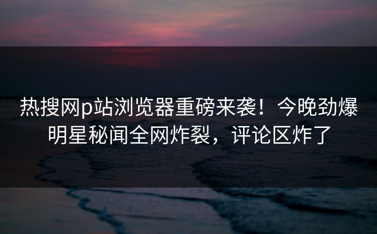 热搜网p站浏览器重磅来袭！今晚劲爆明星秘闻全网炸裂，评论区炸了