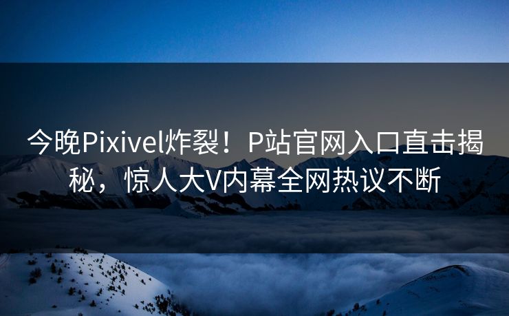 今晚Pixivel炸裂！P站官网入口直击揭秘，惊人大V内幕全网热议不断