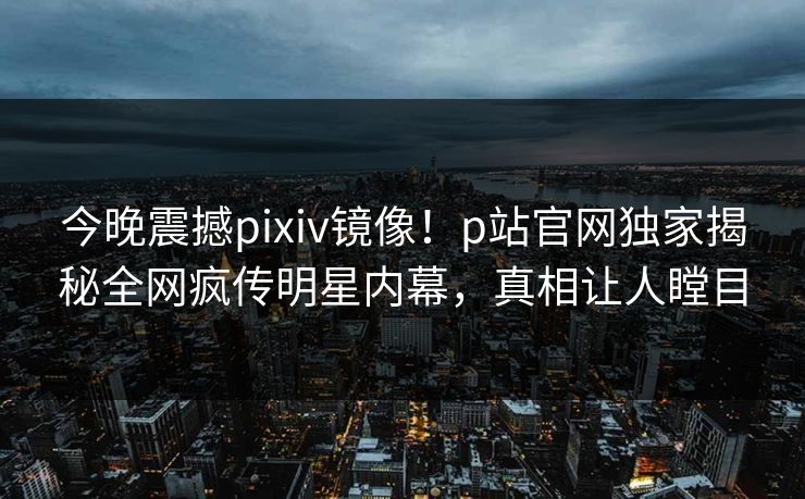 今晚震撼pixiv镜像！p站官网独家揭秘全网疯传明星内幕，真相让人瞠目