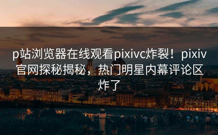 p站浏览器在线观看pixivc炸裂！pixiv官网探秘揭秘，热门明星内幕评论区炸了