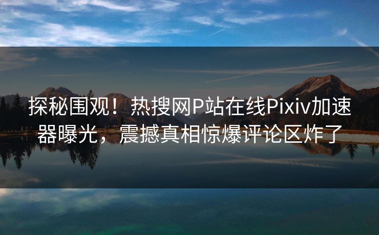 探秘围观！热搜网P站在线Pixiv加速器曝光，震撼真相惊爆评论区炸了