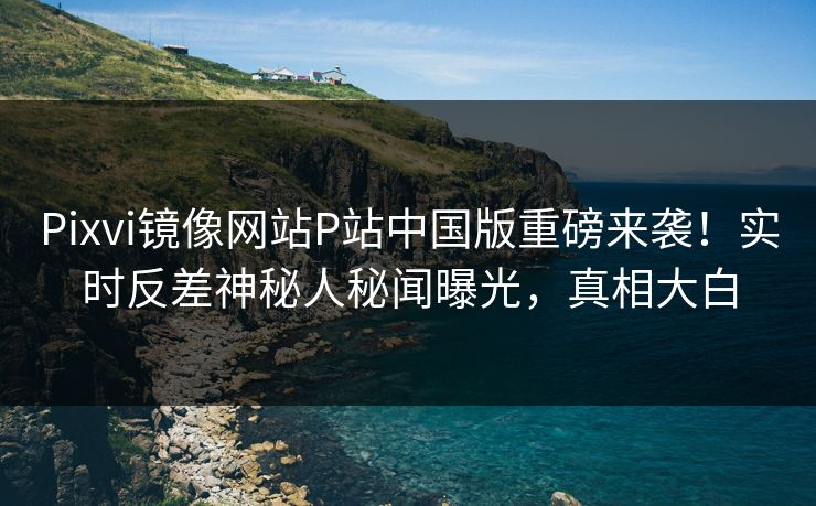 Pixvi镜像网站P站中国版重磅来袭！实时反差神秘人秘闻曝光，真相大白