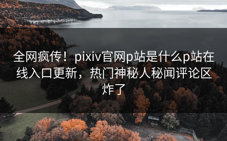 全网疯传！pixiv官网p站是什么p站在线入口更新，热门神秘人秘闻评论区炸了