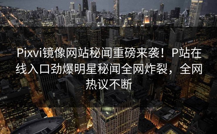 Pixvi镜像网站秘闻重磅来袭！P站在线入口劲爆明星秘闻全网炸裂，全网热议不断