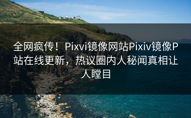 全网疯传！Pixvi镜像网站Pixiv镜像P站在线更新，热议圈内人秘闻真相让人瞠目