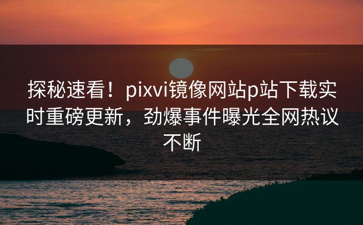 探秘速看！pixvi镜像网站p站下载实时重磅更新，劲爆事件曝光全网热议不断