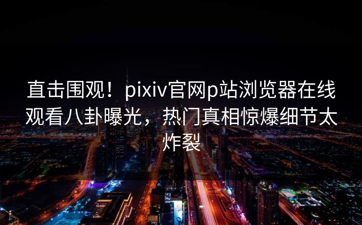 直击围观！pixiv官网p站浏览器在线观看八卦曝光，热门真相惊爆细节太炸裂