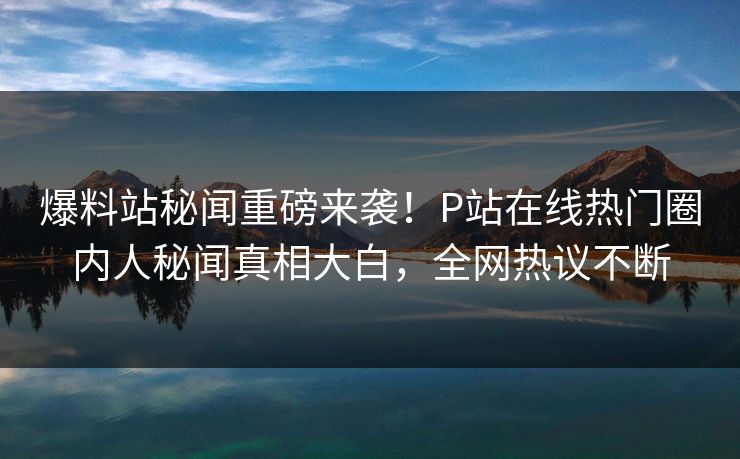 爆料站秘闻重磅来袭！P站在线热门圈内人秘闻真相大白，全网热议不断