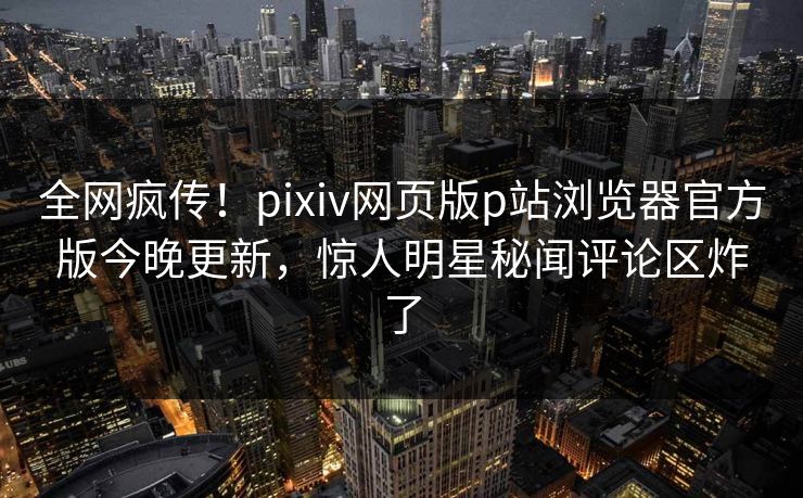 全网疯传！pixiv网页版p站浏览器官方版今晚更新，惊人明星秘闻评论区炸了