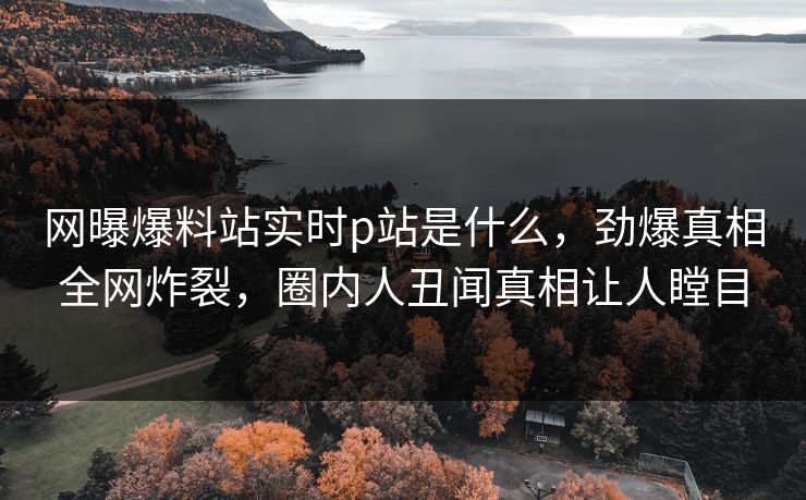 网曝爆料站实时p站是什么，劲爆真相全网炸裂，圈内人丑闻真相让人瞠目