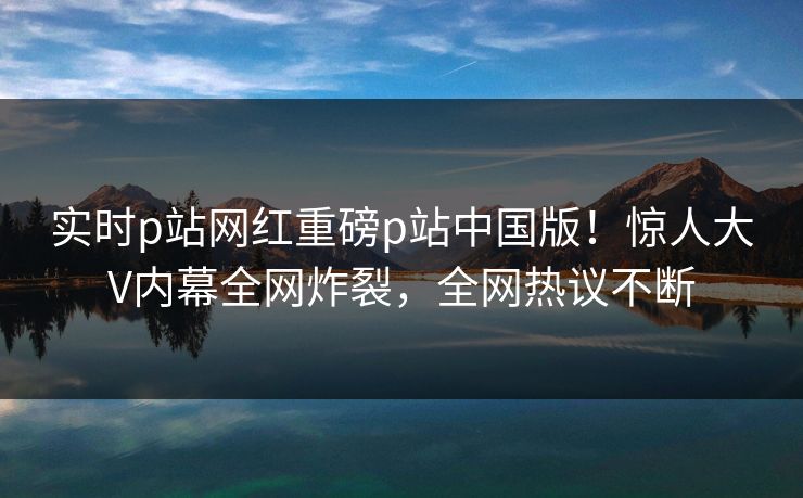 实时p站网红重磅p站中国版！惊人大V内幕全网炸裂，全网热议不断