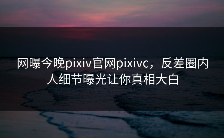 网曝今晚pixiv官网pixivc，反差圈内人细节曝光让你真相大白