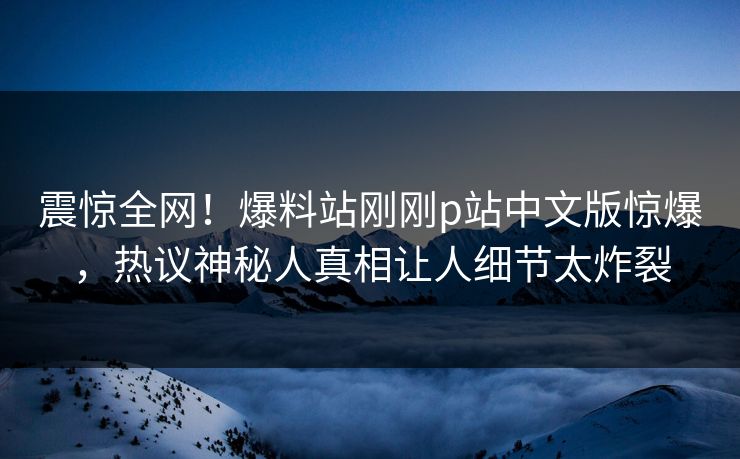 震惊全网！爆料站刚刚p站中文版惊爆，热议神秘人真相让人细节太炸裂