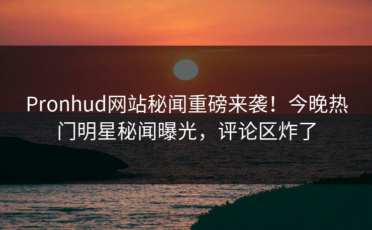 Pronhud网站秘闻重磅来袭！今晚热门明星秘闻曝光，评论区炸了