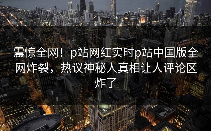 震惊全网！p站网红实时p站中国版全网炸裂，热议神秘人真相让人评论区炸了