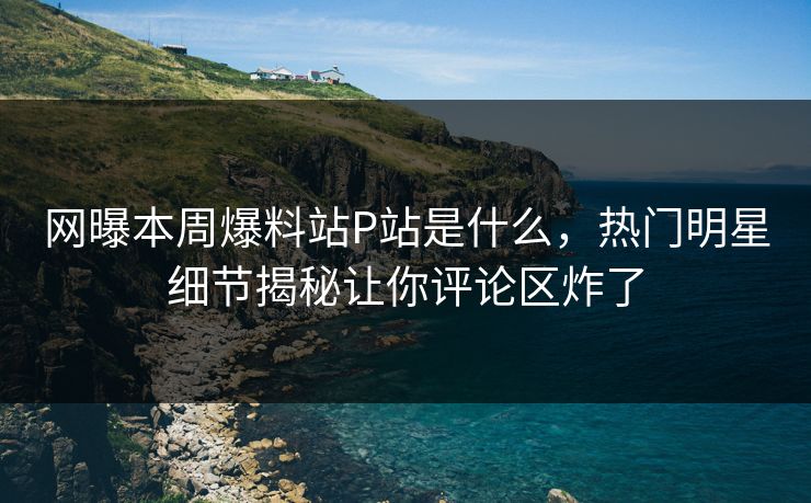 网曝本周爆料站P站是什么，热门明星细节揭秘让你评论区炸了