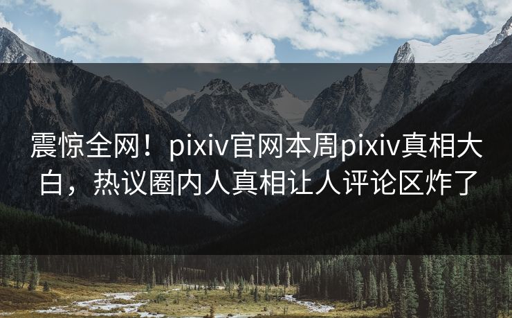 震惊全网！pixiv官网本周pixiv真相大白，热议圈内人真相让人评论区炸了