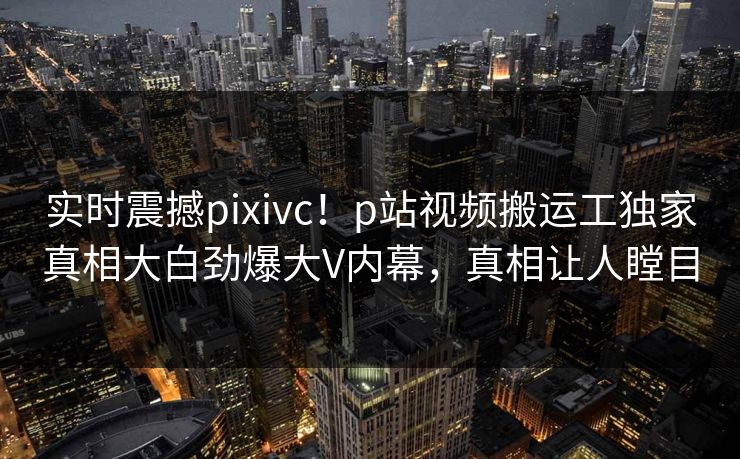 实时震撼pixivc！p站视频搬运工独家真相大白劲爆大V内幕，真相让人瞠目