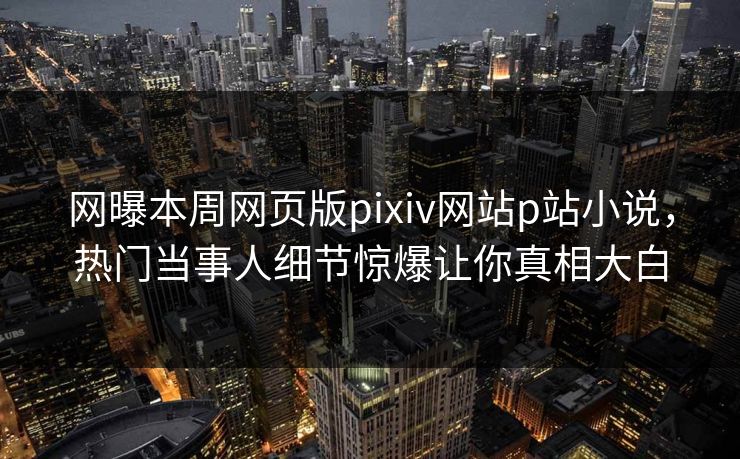 网曝本周网页版pixiv网站p站小说，热门当事人细节惊爆让你真相大白